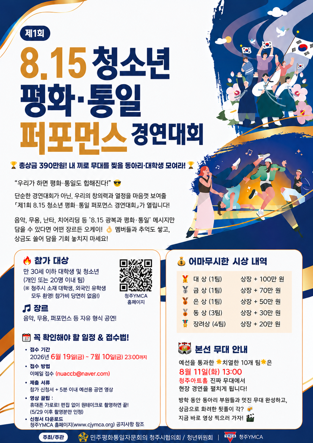 제1회 8.15 청소년 평화&middot;통일 퍼포먼스 경연대회 총상금 390만원! 내 끼로 무대를 찢을 동아리&middot;대학생 모여라! 우리가 하면 평화&middot;통일도 힙해진다! 단순한 경연대회가 아닌, 우리의 창의력과 열정을 마음껏 보여줄 제1회 8.15 청소년 평화&middot;통일 퍼포먼스 경연대회가 열립니다! 음악, 무용, 난타, 치어리딩 등 8.15 광복과 평화&middot;통일 메시지만 담을 수 있다면 어떤 장르든 오케이! 멤버들과 추억도 쌓고, 상금도 쓸어 담을 기회 놓치지 마세요! 참가 대상 만 30세 이하 대학생 및 청소년(개인 또는 20명 이내 팀) (※ 청주시 소재 대학생, 외국인 유학생 모두 환영! 참가비 당연히 없음!) 장르 음악, 무용, 퍼포먼스 등 자유 형식 공연! 꼭 확인해야 할 일정 & 접수법! 접수 기간: 2026년 6월 19일(금) ~ 7월 10일(금) 23:00까지 접수 방법: 이메일 접수 (nuaccb@naver.com) 제출 서류: 참가 신청서 + 5분 이내 예선용 공연 영상 영상 꿀팁: 휴대폰 가로로! 편집 없이 원테이크로 촬영하면 끝! (5/29 이후 촬영분만 인정) 신청서 다운로드: 청주YMCA 홈페이지(www.cjymca.org) 공지사항 참조 어마무시한 시상 내역 대상(1팀) 상장+100만원 금상(1팀) 상장+70만원 은상(1팀) 상장+50만원 동상(3팀) 상장+30만원 장려상(4팀) 상장+20만원 본선무대 안내: 예선을 통과한 치열한 10개 팀은 8월 11일(화) 13:00 청주아트홀 진짜 무대에서 현장 경연을 펼치게 됩니다! 방학 동안 동아리 부원들과 멋진 무대 완성하고, 상금으로 화려한 뒷풀이 각? 지금 바로 영상 찍으러 가자! 주최/주관 민주평화통일자문회의 청주시협의회 / 청년위원회 | 청주YMCA
