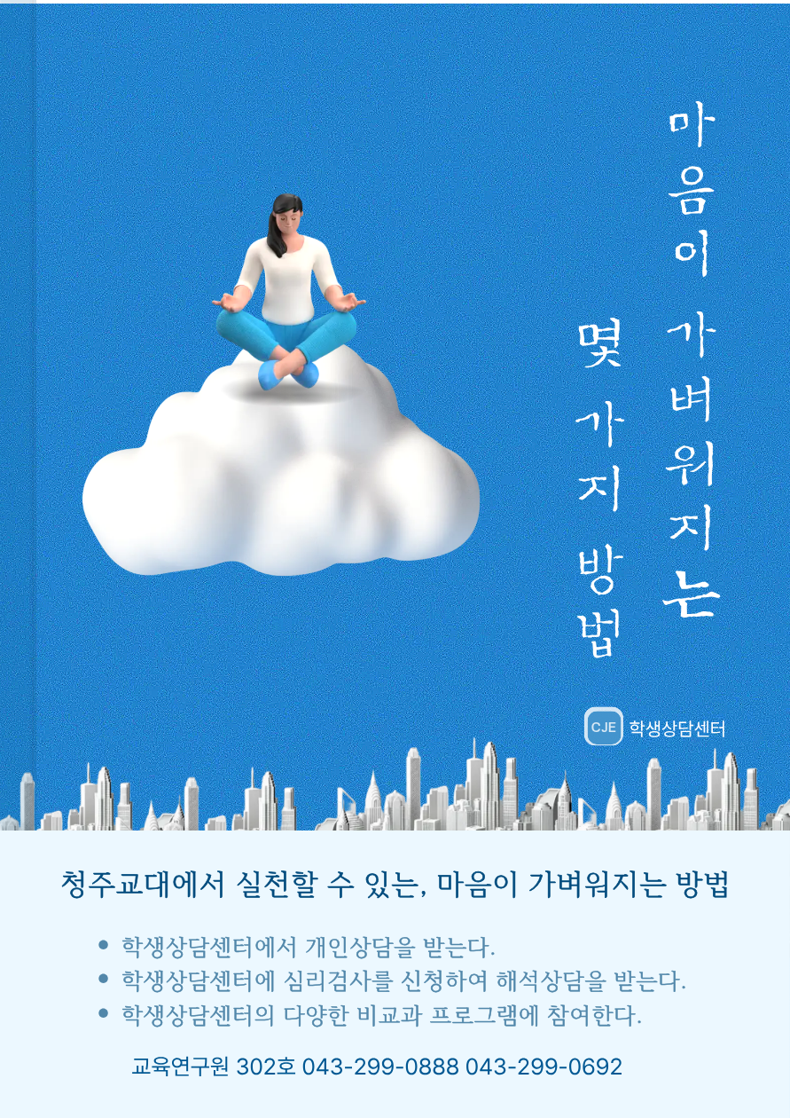 마음이 가벼워지는 몇가지 방법 CJE 학생상담센터 청주교대에서 실천할 수 있는, 마음이 가벼워지는 방법 학생상담센터에서 개인상담을 받는다. 학생상담센터에 심리검사를 신청하여 해석상담을 받는다. 학생상담센터의 다양한 비교과 프로그램에 참여한다. 교육연구원 302호 043-299-0888 043-299-0692