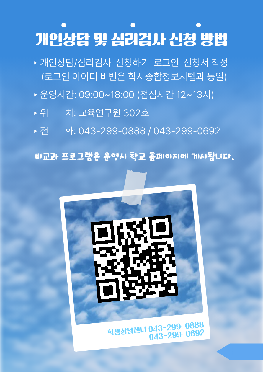 개인상담 및 심리검사 신청 방법 1. 개인상담/심리검사-신청하기-로그인-신청서 작성(로그인 아이디 비번은 학사종합정보시템과 동일) 2. 운영시간: 09:00~18:00 (점심시간 12~13시) 3. 위치: 교육연구원 302호 4. 전화: 043-299-0888 / 043-299-0692 비교과 프로그램은 운영시 학교 홈페이지에 게시됩니다. 학생상담센터 043-299-0888 043-299-0692