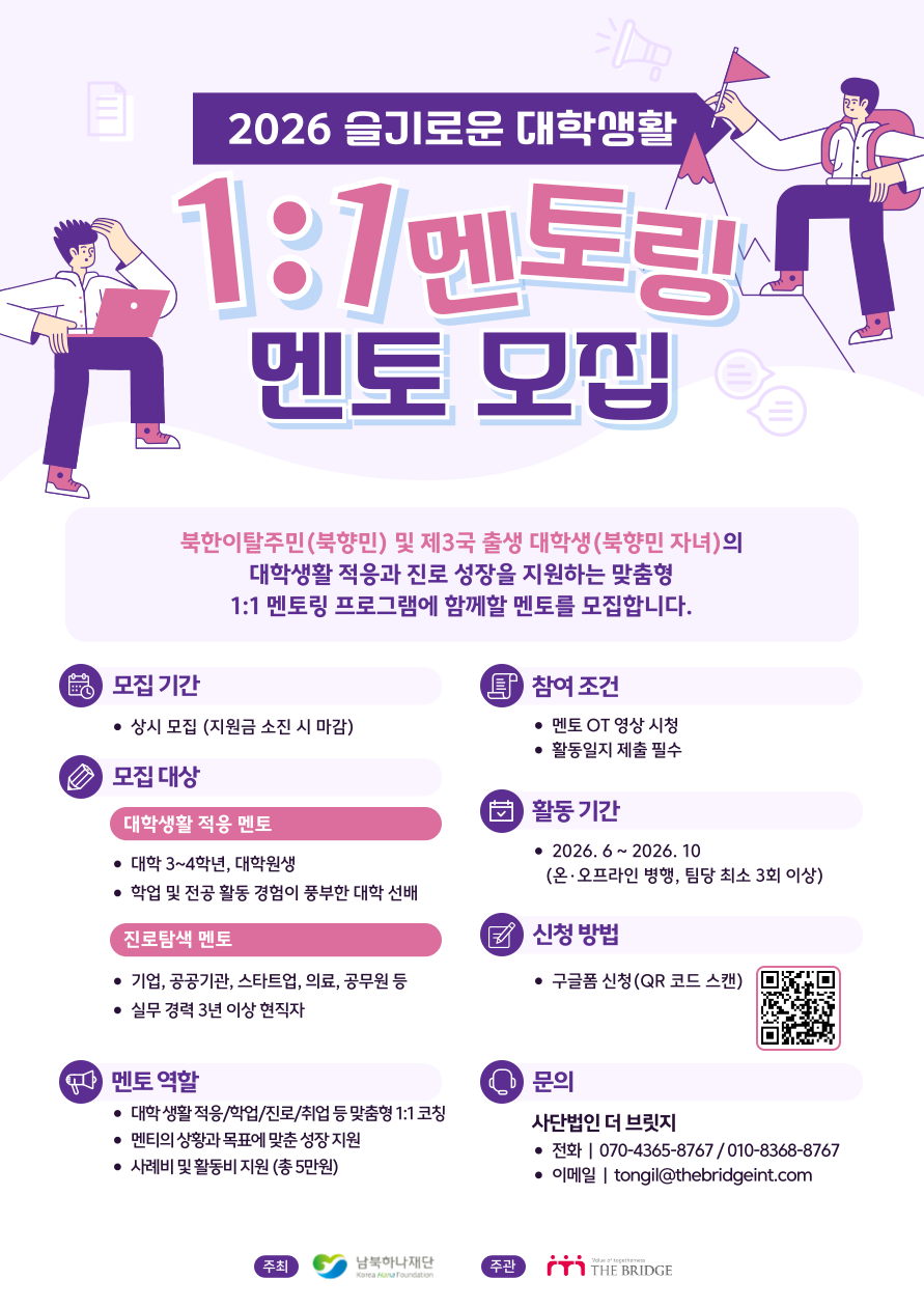 2026 슬기로운 대학생활 1:1 멘토링 멘토 모집 북한이탈주민(북향민) 및 제3국 출생 대학생(북향민 자녀)의 대학생활 적응과 진로 성장을 지원하는 맞춤형 1:1 멘토링 프로그램에 함께할 멘토를 모집합니다. 모집 기간: 상시 모집 (지원금 소진 시 마감) 모집 대상: 대학생활 적응 멘토(대학 3~4학년, 대학원생, 학업 및 전공 활동 경험이 풍부한 대학 선배), 진로탐색 멘토(기업, 공공기관, 스타트업, 의료, 공무원 등 실무경력 3년 이상 현직자) 멘토 역할: 대학 생활 적응/학업/진로/취업 등 맞춤형 1:1 코칭, 멘티의 상황과 목표에 맞춘 성장 지원, 사례비 및 활동비 지원 (총 5만원) 참여조건: 멘토 OT 영상 시청, 활동일지 제출 필수 활동 기간: 2026.6~2026.10(온&middot;오프라인 병행, 팀당 최소 3회 이상) 신청 방법: 구글폼 신청(QR 코드 스캔) 문의: 사단법인 더 브릿지 전화| 070-4365-8767 / 010-8368-8767 이메일| tongil@thebridgeint.com 주최 남북하나재단 주관 THE BRIDGE