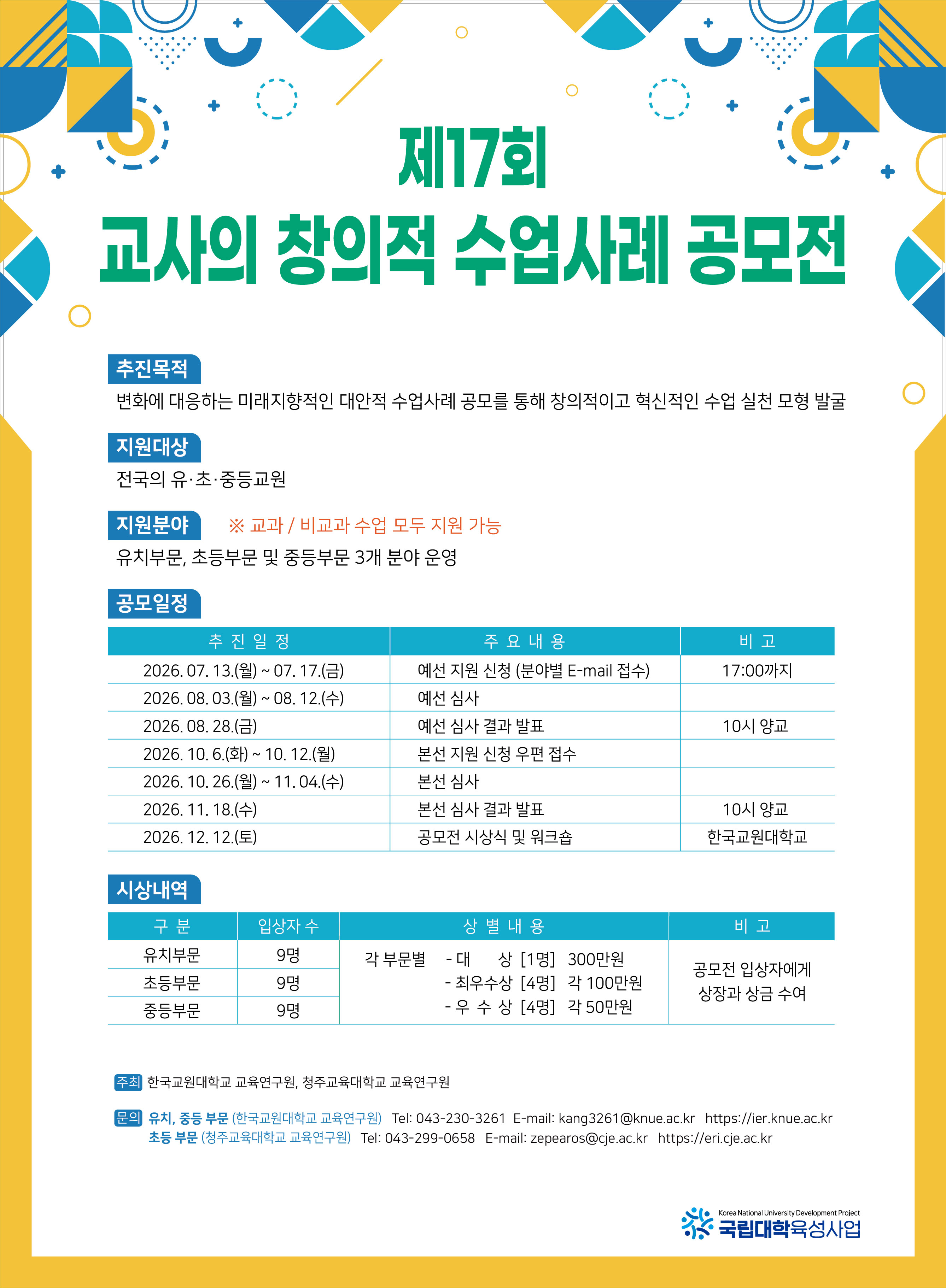 제 17회 교사의 창의적 수업사례 공모전. 추진목적: 변화에 대응하는 미래지향적인 대안적 수업사례 공모를 통해 창의적이고 혁신적인 수업 실천 모형 발굴. 지원대상: 전국의 유&middot;초&middot;중등교원. 지원분야: 유치부문, 초등부문 및 중등부문 3개 분야 운영 ※교과/비교과 수업 모두 지원 가능. 공모일정: 추진일정/주요내용/비고 - 2026.07.13.(월)~07.17.(금)/예선 지원 신청 (분야별 E-mail 접수)/17:00까지, 2026.08.03.(월)~08.12.(수)/예선 심사, 2026.08.28.(금)/예선 심사 결과 발표/10시 양교, 2026.10.6.(화)~10.12.(월)/본선 지원 신청 우편 접수, 2026.10.26.(월)~11.04.(수)/본선 심사, 2026.11.18.(수)/본선 심사 결과 발표/10시 양교, 2026.12.12.(토)/공모전 시상식 및 워크숍/한국교원대학교. 시상내역: 구분/입상자수/상별내용/비고, 유치부/9명/각 부문별 -대상[1명]300만원 -최우수상[4명]각100만원 -우수상[4명]각50만원/공모전 입상자에게 상장과 상금 수여, 초등부문/9명/각 부문별 -대상[1명]300만원 -최우수상[4명]각100만원 -우수상[4명]각50만원/공모전 입상자에게 상장과 상금 수여, 중등부문/9명/각 부문별 -대상[1명]300만원 -최우수상[4명]각100만원 -우수상[4명]각50만원/공모전 입상자에게 상장과 상금 수여. 주최: 한국교원대학교 교육연구원, 청주교육대학교 교육연구원. 문의: 유치,중등 부문 (한국교원대학교 교육연구원) Tel:043-230-3261 E-mail: kang3261@knue.ac.kr https://ier.knue.ac.kr 초등부문 (청주교육대학교 교육연구원) Tel:043-299-0658 E-mail: zepearos@cje.ac.kr https://eri.cje.ac.kr 국립대학육성사업