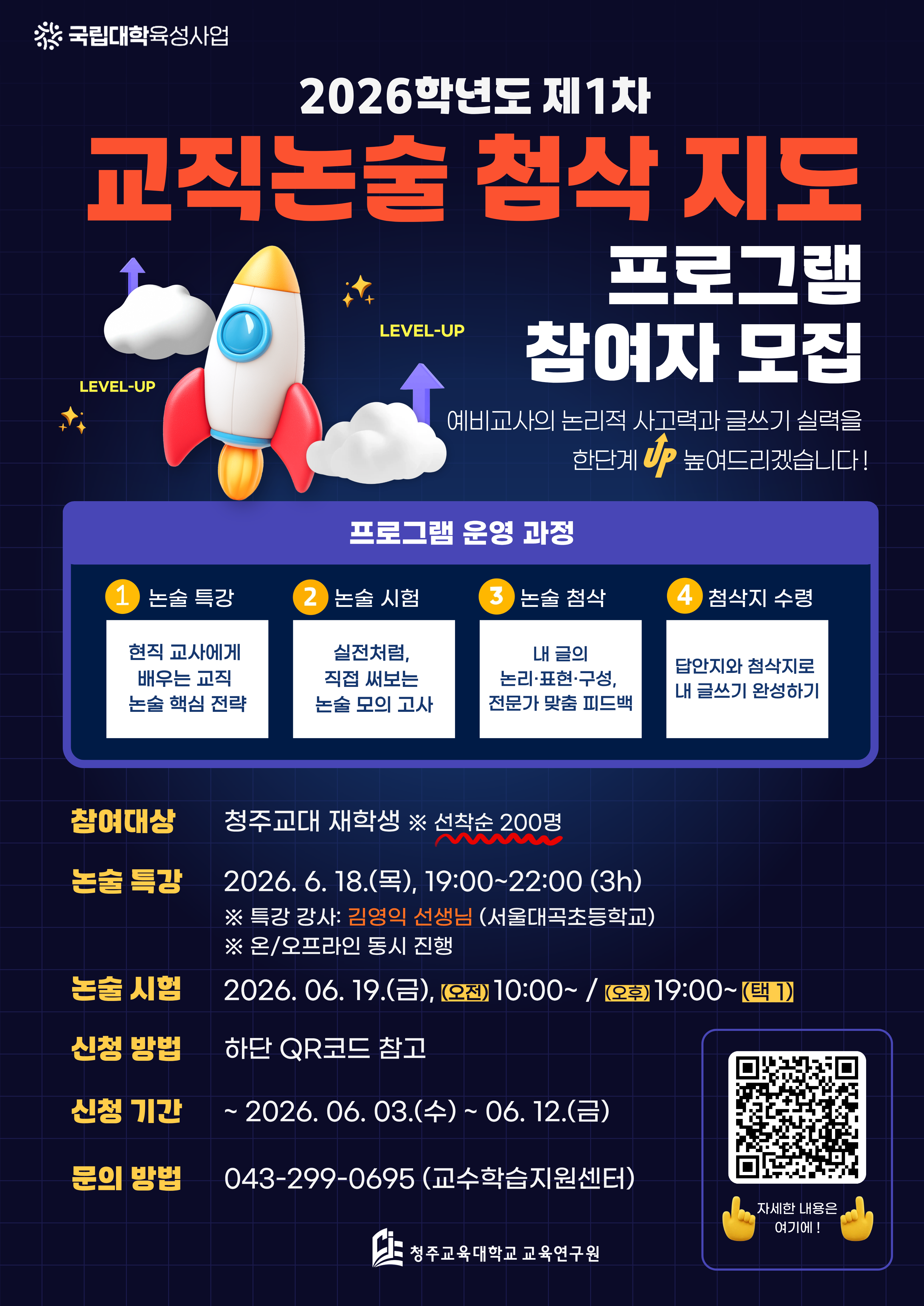 국립대학육성사업 2026학년도 제1차 교직논술 첨삭 지도 프로그램 참여자 모집 예비교사의 논리적 사고력과 글쓰기 실력을 한단계 up 높여드리겠습니다! 프로그램 운영 과정 1. 논술 특강 현직 교사에게 배우는 교직 논술 핵심 전략 2. 논술 시험 실전처럼, 직접 써보는 논술 모의고사 3. 논술 첨삭 내 글이 논리&middot;표현&middot;구성, 전문가 맞춤 피드백 4. 첨삭지 수령 답안지와 첨삭지로 내 글쓰기 완성하기 참여대상: 청주교대 재학생 ※선착순 200명 논술 특강: 2026.6.18.(목), 19:00~22:00 (3h) ※특강 강사: 김영익 선생님 (서울대곡초등학교) ※ 온/오프라인 동시 진행 논술 시험: 2026.06.19.(금), (오전)10:00~ / (오후)19:00~ (택1) 신청 방법: 하단 QR코드 참고 신청 기간 ~ 2026.06.03.(수) ~ 06.12.(금) 문의 방법 043-299-0695(교수학습지원센터) 청주교육대학교 교육연구원